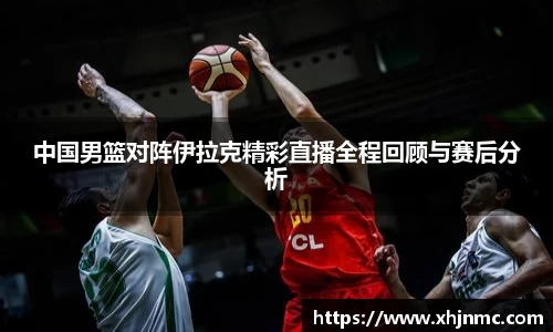 中国男篮对阵伊拉克精彩直播全程回顾与赛后分析