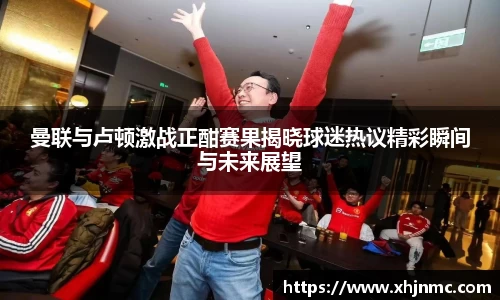 曼联与卢顿激战正酣赛果揭晓球迷热议精彩瞬间与未来展望